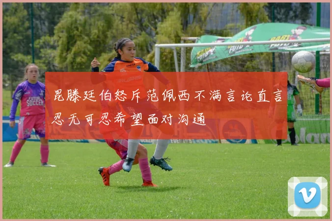 昆滕廷伯怒斥范佩西不满言论直言忍无可忍希望面对沟通