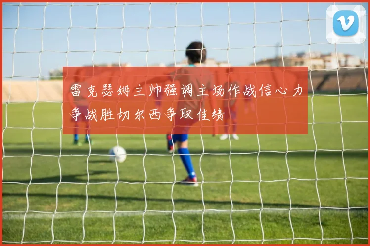 雷克瑟姆主帅强调主场作战信心力争战胜切尔西争取佳绩