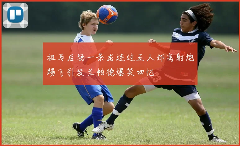 祖马后场一条龙连过五人却高射炮踢飞引发兰帕德爆笑回忆