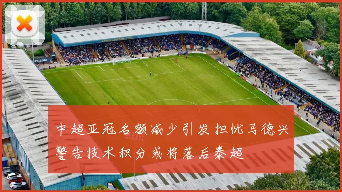 中超亚冠名额减少引发担忧马德兴警告技术积分或将落后泰超