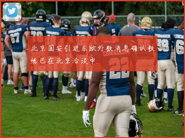 北京国安引进东欧外教消息确认教练已在北京洽谈中