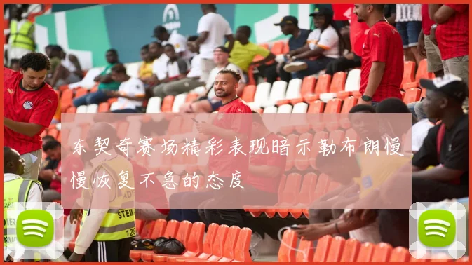 东契奇赛场精彩表现暗示勒布朗慢慢恢复不急的态度