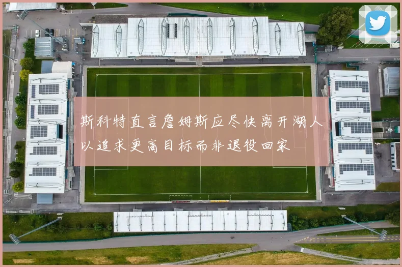斯科特直言詹姆斯应尽快离开湖人以追求更高目标而非退役回家