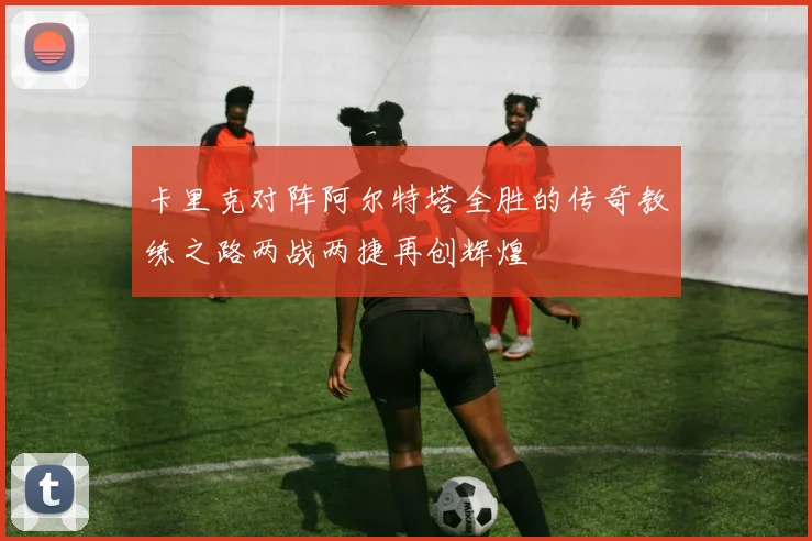 卡里克对阵阿尔特塔全胜的传奇教练之路两战两捷再创辉煌