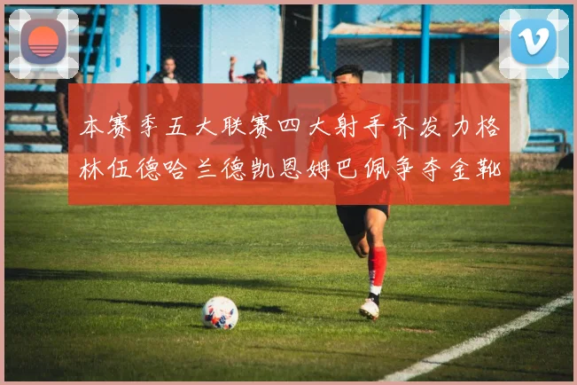 本赛季五大联赛四大射手齐发力格林伍德哈兰德凯恩姆巴佩争夺金靴荣耀