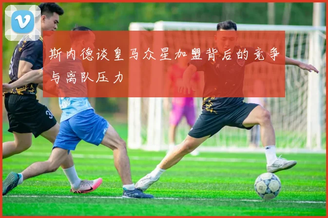 斯内德谈皇马众星加盟背后的竞争与离队压力