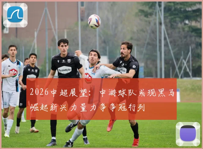 2026中超展望：中游球队或现黑马崛起新兴力量力争争冠行列