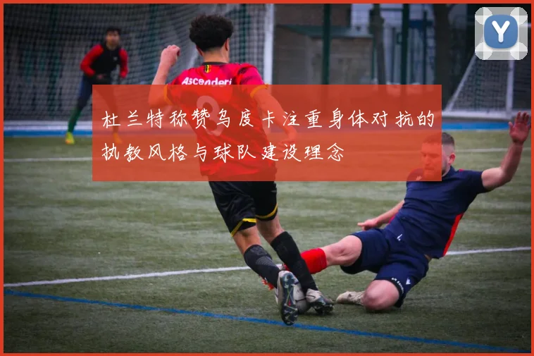 杜兰特称赞乌度卡注重身体对抗的执教风格与球队建设理念