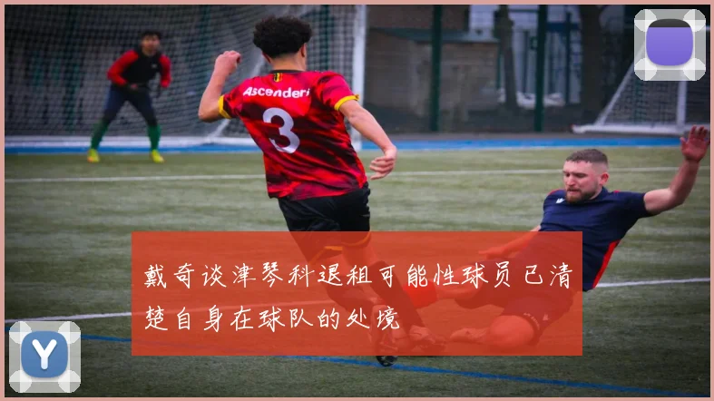 戴奇谈津琴科退租可能性球员已清楚自身在球队的处境