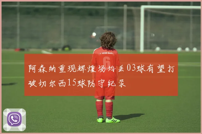 阿森纳重现辉煌场均丢03球有望打破切尔西15球防守纪录