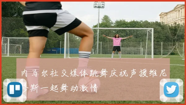 内马尔社交媒体跳舞庆祝声援维尼修斯一起舞动激情