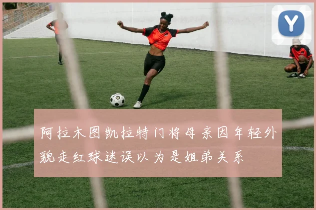 阿拉木图凯拉特门将母亲因年轻外貌走红球迷误以为是姐弟关系