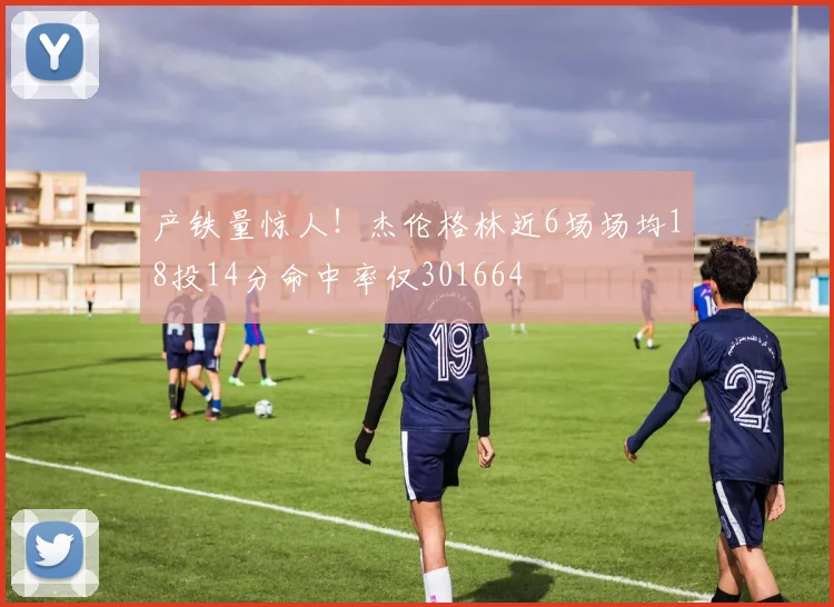 产铁量惊人！杰伦格林近6场场均18投14分命中率仅301664