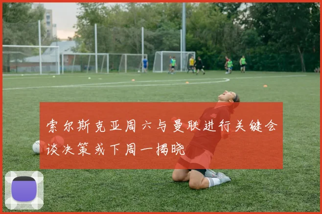 索尔斯克亚周六与曼联进行关键会谈决策或下周一揭晓