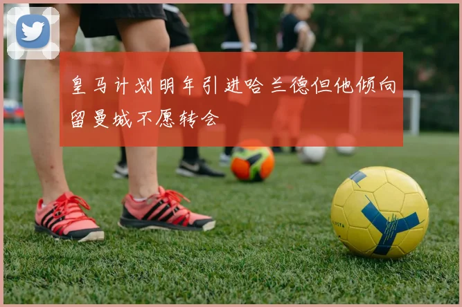 皇马计划明年引进哈兰德但他倾向留曼城不愿转会