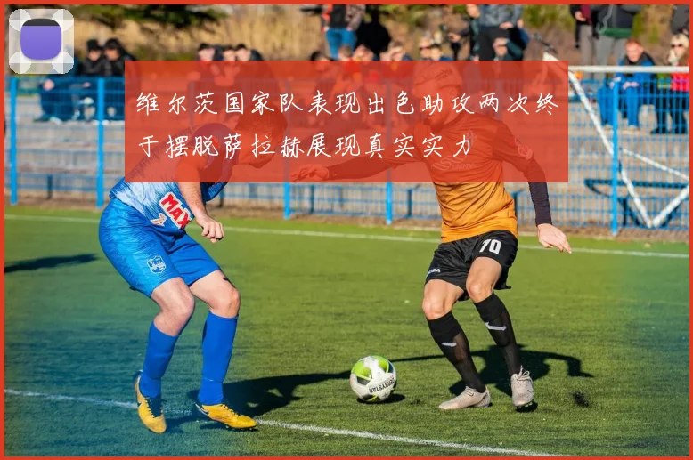 维尔茨国家队表现出色助攻两次终于摆脱萨拉赫展现真实实力