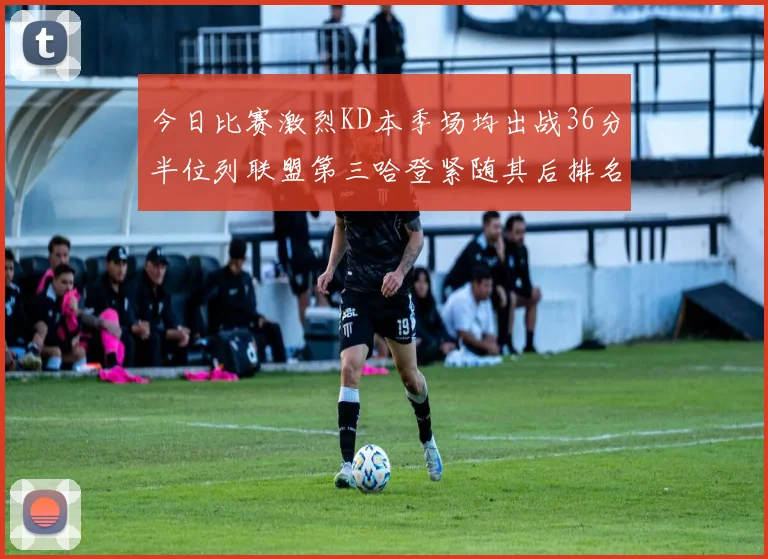 今日比赛激烈KD本季场均出战36分半位列联盟第三哈登紧随其后排名第七