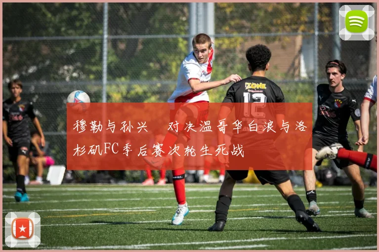穆勒与孙兴慜对决温哥华白浪与洛杉矶FC季后赛次轮生死战
