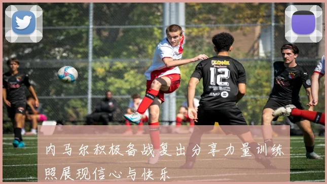 内马尔积极备战复出分享力量训练照展现信心与快乐