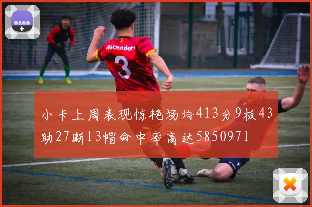 小卡上周表现惊艳场均413分9板43助27断13帽命中率高达5850971