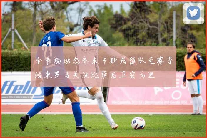 全市场动态齐米卡斯或留队至赛季结束罗马关注比萨后卫安戈里