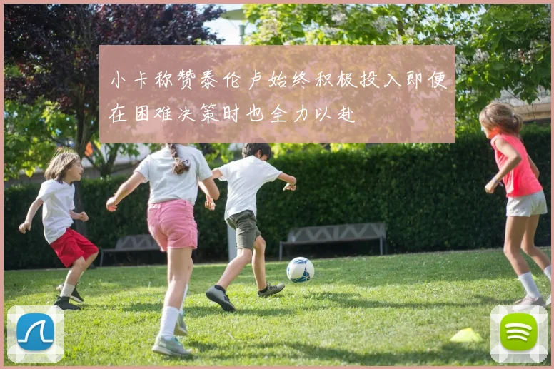 小卡称赞泰伦卢始终积极投入即便在困难决策时也全力以赴
