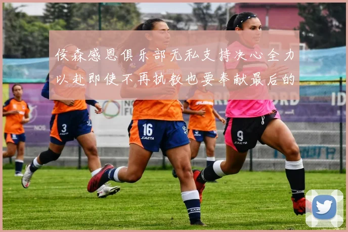 侯森感恩俱乐部无私支持决心全力以赴即使不再执教也要奉献最后的热情