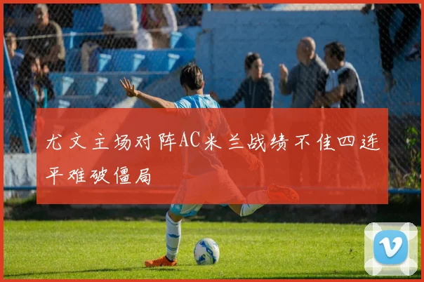尤文主场对阵AC米兰战绩不佳四连平难破僵局