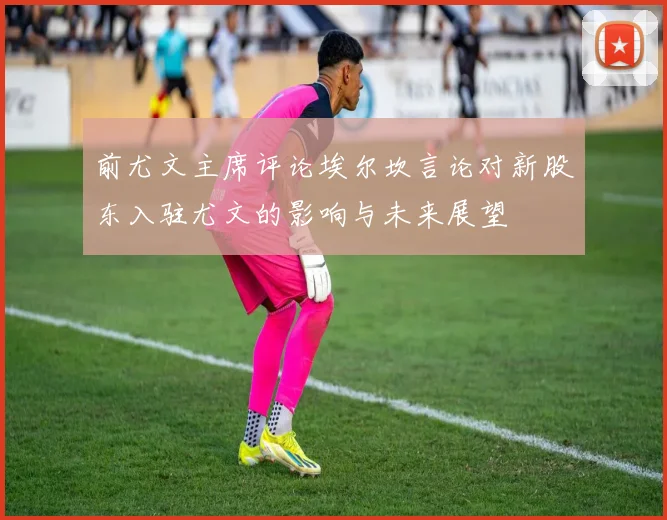 前尤文主席评论埃尔坎言论对新股东入驻尤文的影响与未来展望