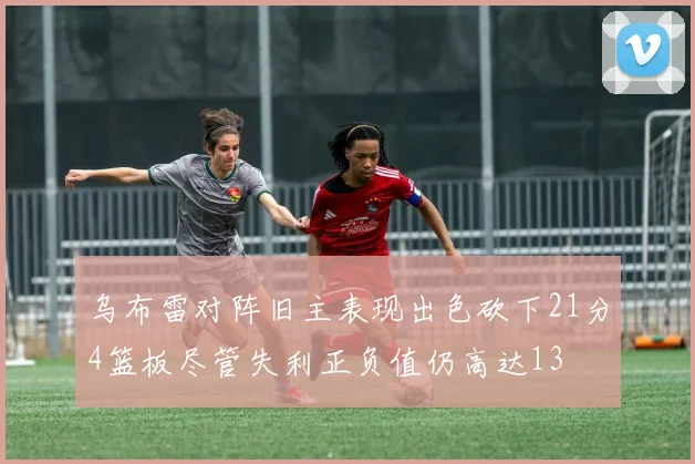 乌布雷对阵旧主表现出色砍下21分4篮板尽管失利正负值仍高达13