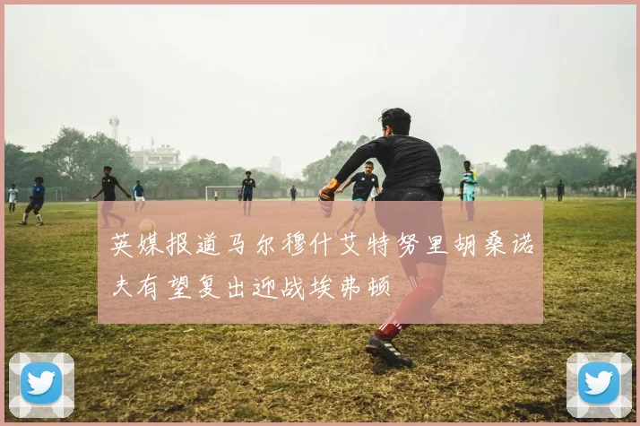 英媒报道马尔穆什艾特努里胡桑诺夫有望复出迎战埃弗顿