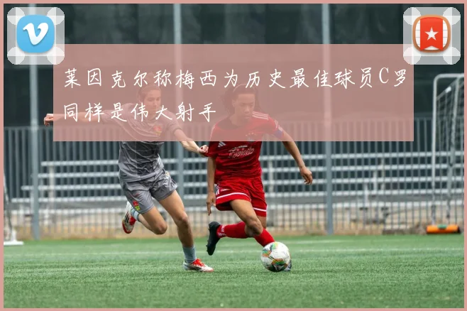 莱因克尔称梅西为历史最佳球员C罗同样是伟大射手