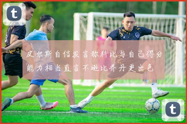 皮尔斯自信发言称科比与自己得分能力相当直言不逊比乔丹更出色