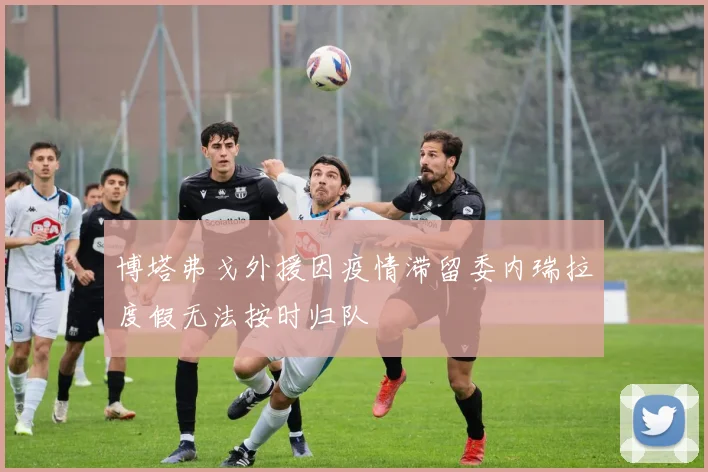 博塔弗戈外援因疫情滞留委内瑞拉度假无法按时归队