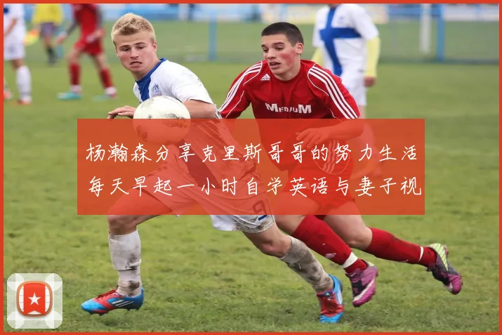 杨瀚森分享克里斯哥哥的努力生活每天早起一小时自学英语与妻子视频通话
