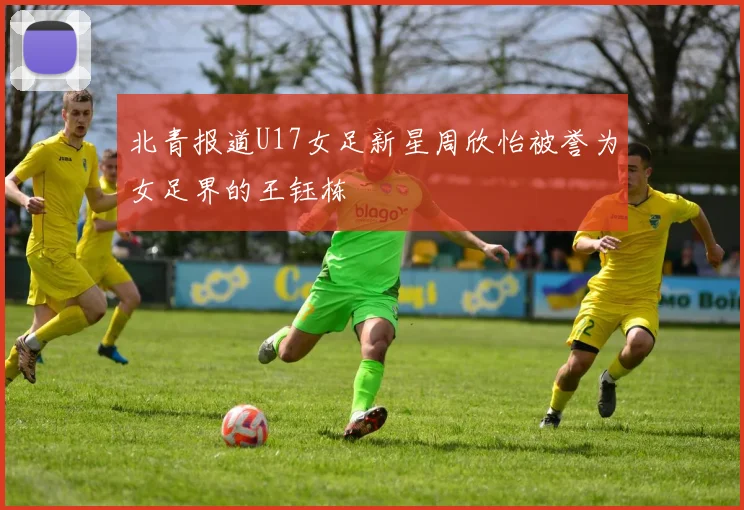 北青报道U17女足新星周欣怡被誉为女足界的王钰栋